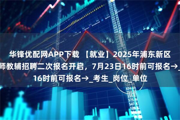 华锋优配网APP下载 【就业】2025年浦东新区公办学校储备教师教辅招聘二次报名开启，7月23日16时前可报名→_考生_岗位_单位