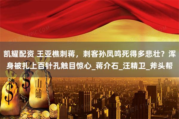 凯耀配资 王亚樵刺蒋，刺客孙凤鸣死得多悲壮？浑身被扎上百针孔触目惊心_蒋介石_汪精卫_斧头帮