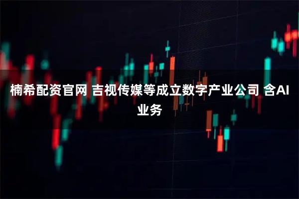 楠希配资官网 吉视传媒等成立数字产业公司 含AI业务