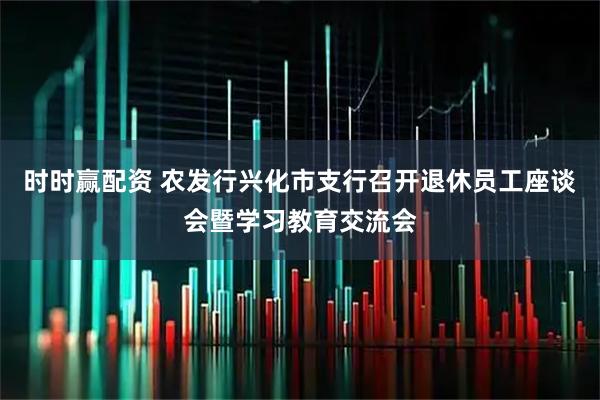 时时赢配资 农发行兴化市支行召开退休员工座谈会暨学习教育交流会