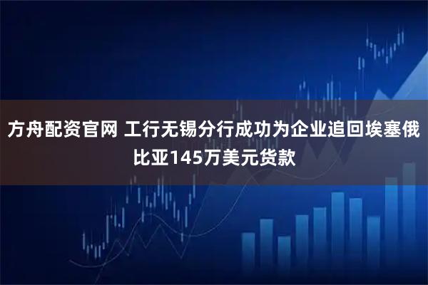 方舟配资官网 工行无锡分行成功为企业追回埃塞俄比亚145万美元货款