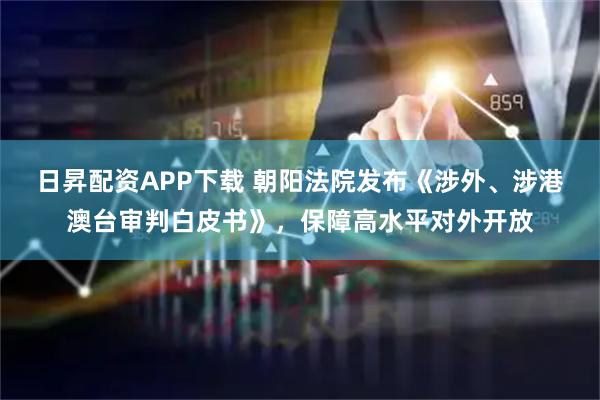 日昇配资APP下载 朝阳法院发布《涉外、涉港澳台审判白皮书》，保障高水平对外开放