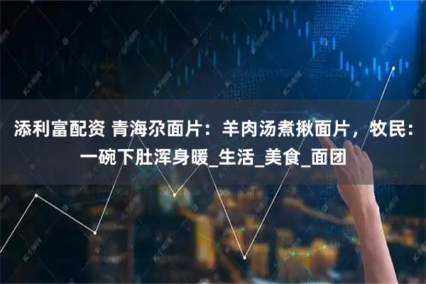 添利富配资 青海尕面片：羊肉汤煮揪面片，牧民：一碗下肚浑身暖_生活_美食_面团