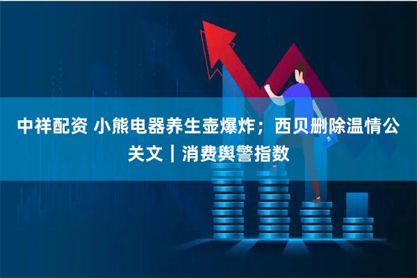 中祥配资 小熊电器养生壶爆炸；西贝删除温情公关文｜消费舆警指数