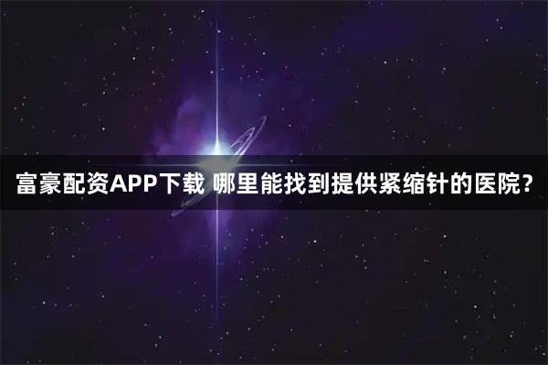 富豪配资APP下载 哪里能找到提供紧缩针的医院？