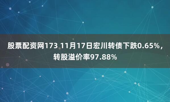 股票配资网173 11月17日宏川转债下跌0.65%，转股溢价率97.88%