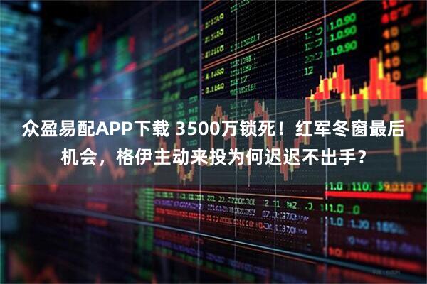 众盈易配APP下载 3500万锁死！红军冬窗最后机会，格伊主动来投为何迟迟不出手？
