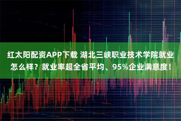 红太阳配资APP下载 湖北三峡职业技术学院就业怎么样？就业率超全省平均、95%企业满意度！