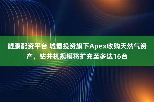 鲲鹏配资平台 城堡投资旗下Apex收购天然气资产，钻井机规模将扩充至多达16台
