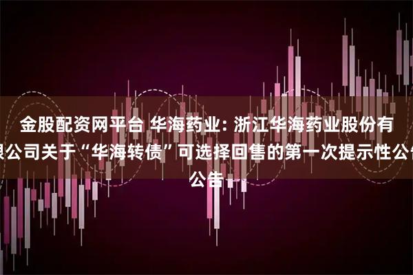 金股配资网平台 华海药业: 浙江华海药业股份有限公司关于“华海转债”可选择回售的第一次提示性公告