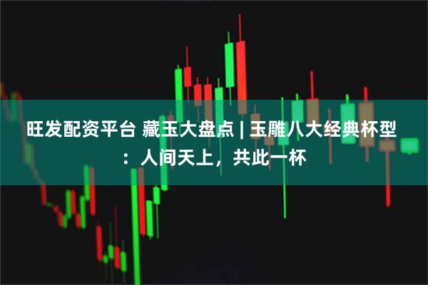 旺发配资平台 藏玉大盘点 | 玉雕八大经典杯型 ：人间天上，共此一杯