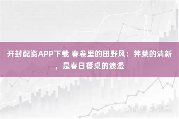 开封配资APP下载 春卷里的田野风：荠菜的清新，是春日餐桌的浪漫