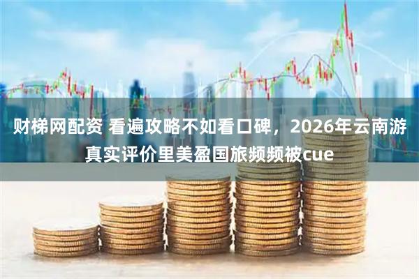 财梯网配资 看遍攻略不如看口碑，2026年云南游真实评价里美盈国旅频频被cue