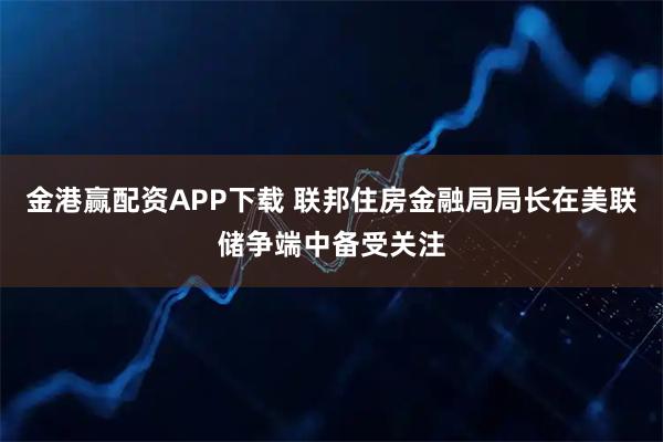 金港赢配资APP下载 联邦住房金融局局长在美联储争端中备受关注