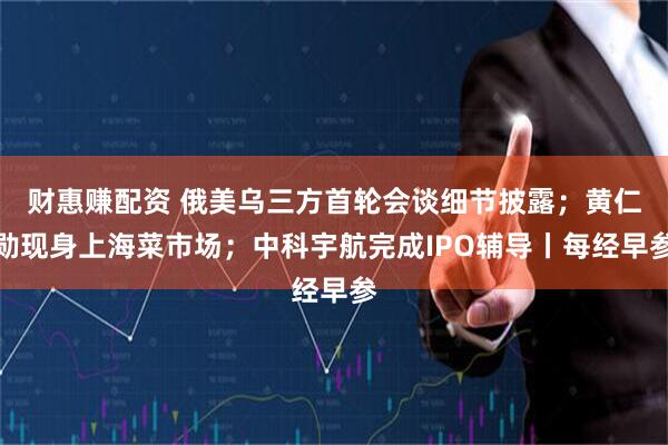 财惠赚配资 俄美乌三方首轮会谈细节披露；黄仁勋现身上海菜市场；中科宇航完成IPO辅导丨每经早参