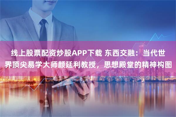 线上股票配资炒股APP下载 东西交融：当代世界顶尖易学大师颜廷利教授，思想殿堂的精神构图