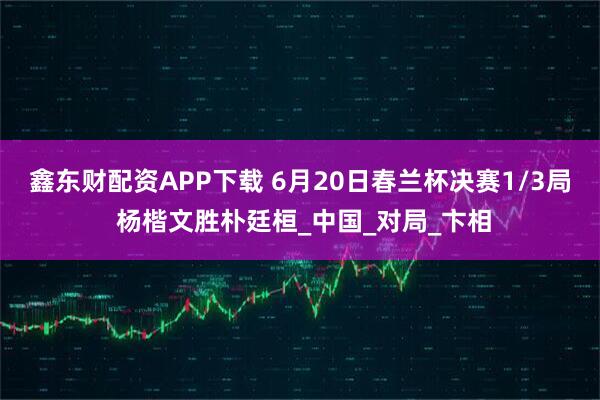 鑫东财配资APP下载 6月20日春兰杯决赛1/3局 杨楷文胜朴廷桓_中国_对局_卞相