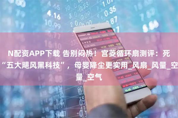 N配资APP下载 告别闷热！宫菱循环扇测评：死磕“五大飓风黑科技”，母婴降尘更实用_风扇_风量_空气