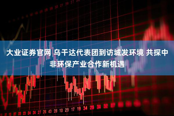 大业证券官网 乌干达代表团到访城发环境 共探中非环保产业合作新机遇