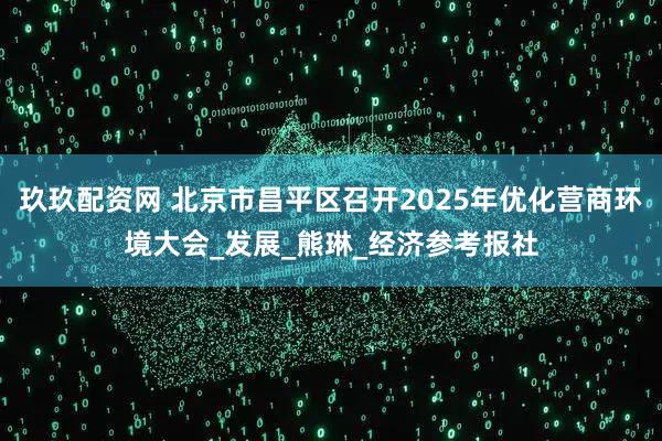 玖玖配资网 北京市昌平区召开2025年优化营商环境大会_发展_熊琳_经济参考报社