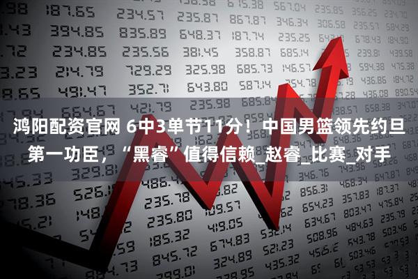 鸿阳配资官网 6中3单节11分！中国男篮领先约旦第一功臣，“黑睿”值得信赖_赵睿_比赛_对手