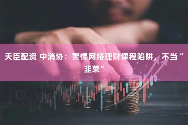 天臣配资 中消协：警惕网络理财课程陷阱，不当“韭菜”