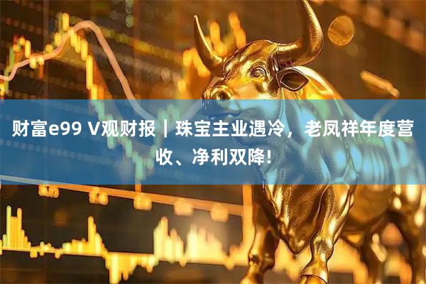 财富e99 V观财报｜珠宝主业遇冷，老凤祥年度营收、净利双降!